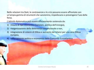 Ucraina tra Europa e Russia 20
Nelle relazioni tra Stati, le controversie e le crisi possono essere affrontate con
un'ampia gamma di strumenti che sanzionino, impediscano e prevengano l'uso della
forza.
L'attività diplomatica può essere efficacemente sostenuta da:
1) misure di tipo economico (sanzioni, politica dell'energia),
2) riorganizzazione della deterrenza convenzionale e non,
3) integrazione di sistemi di Difesa e aumento dei bilanci per una vera Difesa
europea,
4) rafforzamento politico e economico della Comunità Euroatlantica.
 