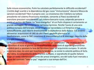 Ucraina tra Europa e Russia 21
Sulle misure economiche, Putin ha calcolato perfettamente le difficoltà occidentali?
L'entità degli scambi e la dipendenza dal gas russo "immunizzano" davvero Mosca da
sanzioni occidentali? Non è proprio così. La circostanza che il dollaro sia tuttora
prevalente nel sistema finanziario mondiale, consente ai Paesi occidentali di
esercitare pressioni considerevoli sul sistema bancario russo, colpendo persone e
entità al vertice del Paese. La "leva energetica" di cui Putin dispone è certamente un
grande vantaggio, ma unicamente nel breve termine. Perché l'avvio di una vera
politica europea dell'energia, ancor meglio se raccordata a un'America ormai
autosufficiente, può ridurre drasticamente la dipendenza dalla Russia. Ciò avverrà
attraverso: acquisizioni di LNG da altri Paesi; gasdotti alternativi al
Southstreram, come la TAP; creazione di interconnettori e di stoccaggi; crescita delle
energie rinnovabili.
La Russia continua ad essere sostanzialmente un "petrostato" che incassa dall'UE
100milioni di euro al giorno. La diversificazione delle fonti di approvvigionamento
tenderà però a spostare la leva dal fornitore russo all'acquirente europeo. Si calcola
occorrano due, tre anni per invertire la tendenza, se esiste la volontà politica di farlo.
Tra l'altro, la competitività delle imprese europee, e soprattutto di quelle italiane
esige un netto ridimensionamento dei prezzi energetici, ora del tutto fuori mercato a
causa dei contratti "take or pay" negoziati a suo tempo dall'Eni.
 