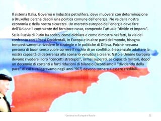 Ucraina tra Europa e Russia 22
Il sistema Italia, Governo e industria petrolifera, deve muoversi con determinazione
a Bruxelles perché decolli una politica comune dell'energia. Ne va della nostra
economia e della nostra sicurezza. Un mercato europeo dell'energia deve fare
dell'Unione il contraente del fornitore russo, rompendo l'attuale "divide et impera".
Se la Russia di Putin ha scelto, come dichiara e come dimostra nei fatti, la via del
confronto con i Paesi Occidentali, in Europa e in altre parti del mondo, bisogna
tempestivamente rivedere le strategie e le politiche di Difesa. Poiché nessuna
persona di buon senso vuole correre il rischio di un conflitto, è essenziale adattare la
nostra capacità di deterrenza allo scenario venutosi a creare. Nato e Unione Europea
devono rivedere i loro "concetti strategici", ormai superati. Le capacità militari, dopo
un decennio di costanti e forti riduzioni di bilancio (ricordiamo il "dividendo della
pace" di cui ci rallegravamo negli anni '90?) devono tornare a essere credibili.
 