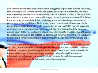 Ucraina tra Europa e Russia 23
Se è irreversibile la decisione americana di alleggerire la presenza militare in Europa,
tocca ai Paesi UE di trovare il modo per dotarsi di Forze Armate credibili, dinanzi a
una Russia che spende annualmente nella Difesa il 4,8% del suo PIL, a fronte di Paesi
europei che non riescono a onorare l'impegno Nato di spendere almeno il 2%. Difesa
Europea, integrazione delle Forze e dei programmi industriali rappresentano un
percorso urgente e obbligato. Nello stesso tempo è necessario dimostrare che la
Comunità euroatlantica è più vitale e concreta che mai. Nell'affermare la sovranità
degli Stati che la compongono, i loro valori di libertà e di rispetto della persona
umana valori di libertà. L'ulteriore integrazione del mercato transatlantico attraverso
la sollecita conclusione del Trattato sul commercio e gli investimenti deve costituire
l'elemento di forza e un segnale di determinazione occidentale rivolto anche alla
Russia.
Solo così, come si è ampiamente sperimentato in altri momenti difficili nei rapporti
Est Ovest, matureranno le condizioni per riportare Mosca a un tavolo di trattative
che rilanci un nuovo grande progetto per la sicurezza europea. Un sistema che sia
basato sulla cooperazione e su un partenariato, nel quale oggi Putin non è
interessato a credere, perché invaghito della ritrovata forza del suo apparato
militare, e forse illuso della solidità del suo sistema politico.
 