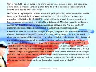 Ucraina tra Europa e Russia 3
Certo, non tutti i paesi europei ne erano ugualmente convinti: come era possibile,
anche prima della crisi ucraina, pretendere dai Baltici incondizionate aperture di
credito sulle buone intenzioni Russe?
Nell'insieme degli equilibri interni all'Ue, era però possibile, sino a non molti mesi fa,
tenere vivo il principio di un vero partenariato con Mosca. Vorrei ricordare un
episodio. Nell'ottobre 2012, i 28 Ministri degli Esteri europei si erano incontrati in
Lussemburgo, come prassi in ambito Ue o Nato, con il Ministro russo Sergej Lavrov,
collega con il quale avevo condiviso diversi anni di lavoro alle Nazioni Unite. Un
diplomatico e un negoziatore abilissimo, e sul piano personale un amico.
Ebbene, insieme ad alcuni altri colleghi europei, ero giunto alla conclusione che era
davvero il momento, in quell'ottobre 2012, per fare un nuovo sforzo e cercare di
rilanciare seriamente il Partenariato con la Russia. Infatti nel momento in cui europei
e russi si incontravano nel piovoso clima lussemburghese si erano praticamente
spente quasi tutte le energie positive che si erano pur sprigionate tra il 2009 e il
2011. Sprigionate dalla politica americana per un "reset" delle relazioni con Mosca:
con l'intesa sofferta, ma importante, per la riduzione delle armi strategiche (il nuovo
Trattato Start); il dialogo per riattivare il Trattato sulle Forze Convenzionali in Europa
(nel 2007 la Russia si era ritirata dal Trattato); la collaborazione sul nucleare iraniano
attraverso sanzioni che convincessero Teheran la negoziato; l'autorizzazione russa ai
rifornimenti militari in Afghanistan; la membership di Mosca all'OMC.
 