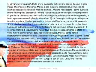 Ucraina tra Europa e Russia 5
1. Le "primavere arabe". Dalle prime avvisaglie delle rivolte contro Ben Ali, e poi a
Piazza Tharir contro Mubarak, Mosca si era mostrata assai critica, denunciando i
rischi di destabilizzazione nel mondo islamico. Anziché riconoscere - come avevano
subito fatto i paesi occidentali - che le rivolte nascevano da esigenze incomprimibili
di giustizia e di democrazia nei confronti di regimi totalmente corrotti e repressivi, a
Mosca prevaleva una duplice inquietudine: A)che l'esempio antiregime delle piazze
tunisine, egiziane, libiche, yemenite e siriane, si diffondesse, come poi è avvenuto
sino a Istanbul, ben oltre il mondo Arabo, e potesse a un certo punto contaminare
l'opinione pubblica russa in una contestazione del sistema di potere a Mosca; B) il
secondo motivo di inquietudine riguardava il complesso rapporto tra lo Stato e i
venti milioni di musulmani della Federazione Russa. Mosca, come hanno
ripetutamente sottolineato sia Medvedev che Putin negli ultimi anni, si sente "parte
organica" del mondo islamico e vuole perciò restaurare, facendo leva su tale senso di
appartenenza, il suo status di Grande Potenza in Medio Oriente e in Asia:
un'ambizione peraltro ricca di contraddizioni. I nuovi arrivati a potere dopo Ben
Ali, Mubarak, Gheddafi, Salehi, non potevano certo essere entusiasti della difesa
russa del preesistente statu quo; si moltiplicavano nel frattempo a Mosca iniziative e
voci xenofobe e anti-immigrazione che erano percepite molto negativamente dalle
comunità musulmane dentro e fuori la Russia. Dalle Primavere Arabe nasceva così
una duplice, potenziale frizione con l'Europa e con gli Stati Uniti; una frizione
diventata acuta durante l'intervento occidentale in Libia.
 