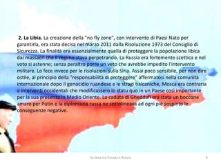 Ucraina tra Europa e Russia 6
2. La Libia. La creazione della "no fly zone", con intervento di Paesi Nato per
garantirla, era stata decisa nel marzo 2011 dalla Risoluzione 1973 del Consiglio di
Sicurezza. La finalità era essenzialmente quella di proteggere la popolazione libica
dai massacri che il regime stava perpetrando. La Russia era fortemente scettica e nel
voto si astenne; senza peraltro porre un veto che avrebbe impedito l'intervento
militare. Lo fece invece per le risoluzioni sulla Siria. Assai poco sensibile, per non dire
ostile, al principio della "responsabilità di proteggere" affermatosi nella comunità
internazionale dopo il genocidio ruandese e le stragi balcaniche, Mosca era contraria
a interventi occidentali che modificassero lo statu quo in un Paese così importante
per la sua presenza in Medio Oriente. La caduta di Gheddafi era stata un boccone
amaro per Putin e la diplomazia russa ne sottolineava ad ogni piè sospinto le
conseguenze negative.
 
