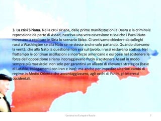 Ucraina tra Europa e Russia 7
3. La crisi Siriana. Nella crisi siriana, dalle prime manifestazioni a Daara e la criminale
repressione da parte di Assad, nasceva una vera ossessione russa che i Paesi Nato
mirassero a replicare in Siria lo scenario libico. Ci sentivamo chiedere da colleghi
russi a Washington se alla Nato se ne stesse anche solo parlando. Quando dicevamo
la verità, che alla Nato la questione non era sul tavolo, i russi restavano scettici. Nel
frattempo le continue oscillazioni e incertezze americane e europee nel sostenere le
forze dell'opposizione siriana incoraggiavano Putin a sostenere Assad in modo
sempre più massiccio: non solo per garantirsi un alleato di rilevanza strategica (base
di Latakia, collegamenti con Iran e Iraq); ma anche per impedire ulteriori cambi di
regime in Medio Oriente che avvantaggiassero, agli occhi di Putin, gli interessi
occidentali.
 