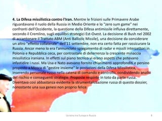Ucraina tra Europa e Russia 8
4. La Difesa missilistica contro l'Iran. Mentre le frizioni sulle Primavere Arabe
riguardavano il ruolo della Russia in Medio Oriente e lo "zero sum game" nei
confronti dell'Occidente, la questione della Difesa antimissile influiva direttamente,
secondo il Cremlino, sugli equilibri strategici Est-Ovest. La decisione di Bush nel 2002
di accantonare il Trattato ABM (Anti Ballistic Missile), una decisione da considerare
un altro "effetto collaterale" dell'11 settembre, non era certo fatta per rassicurare la
Russia. Ancor meno lo era l'annunciato spiegamento di radar e missili intercettori in
Polonia e Repubblica ceca, per contrastare di deterrenza la crescente minaccia
missilistica iraniana. In effetti sul piano tecnico vi erano aspetti che potevano
infastidire i russi. Ma Usa e Nato avevano fornito chiarimenti approfonditi e persino
proposto a Mosca di "gestire insieme" le postazioni della Difesa Missilistica,
inserendo personale russo nella catena di comando e controllo, condividendo analisi
del rischio e conseguenti strategie. Proposte respinte in toto da parte russa.
Diventava così abbastanza evidente la strumentalizzazione russa di questo dossier,
nonostante una sua genesi non proprio felice.
 