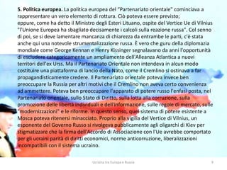 Ucraina tra Europa e Russia 9
5. Politica europea. La politica europea del “Partenariato orientale" cominciava a
rappresentare un vero elemento di rottura. Ciò poteva essere previsto;
eppure, come ha detto il Ministro degli Esteri Lituano, ospite del Vertice Ue di Vilnius
"l'Unione Europea ha sbagliato decisamente i calcoli sulla reazione russa". Col senno
di poi, se si deve lamentare mancanza di chiarezza da entrambe le parti, c'è stata
anche qui una notevole strumentalizzazione russa. È vero che guru della diplomazia
mondiale come George Kennan e Henry Kissinger segnalavano da anni l'opportunità
di escludere categoricamente un ampliamento dell'Alleanza Atlantica a nuovi
territori dell'ex Urss. Ma il Partenariato Orientale non intendeva in alcun modo
costituire una piattaforma di lancio della Nato, come il Cremlino si ostinava a far
propagandisticamente credere. Il Partenariato orientale poteva invece ben
preoccupare la Russia per altri motivi che il Cremlino non aveva certo convenienza
ad ammettere. Poteva ben preoccupare l'apparato di potere russo l'enfasi posta, nel
Partenariato orientale, sullo Stato di Diritto, sulla lotta alla corruzione, sulla
promozione delle libertà individuali e dell'informazione, sulle regole di mercato, sulle
"modernizzazioni" e le riforme. In questo senso, quel sistema di potere esistente a
Mosca poteva ritenersi minacciato. Proprio alla vigilia del Vertice di Vilnius, un
esponente del Governo Russo si rivolgeva pubblicamente agli oligarchi di Kiev per
stigmatizzare che la firma dell'Accordo di Associazione con l'Ue avrebbe comportato
per gli ucraini parità di diritti economici, norme anticorruzione, liberalizzazioni
incompatibili con il sistema ucraino.
 