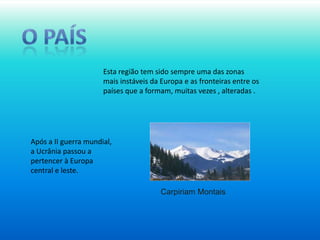 O paísEsta região tem sido sempre uma das zonas mais instáveis da Europa e as fronteiras entre os países que a formam, muitas vezes , alteradas .Após a II guerra mundial, a Ucrânia passou a pertencer à Europa central e leste.CarpiriamMontais