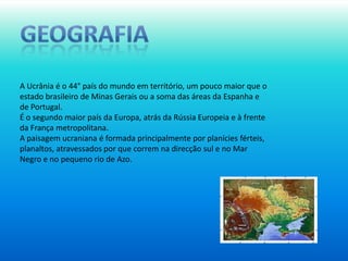 geografiaA Ucrânia é o 44° país do mundo em território, um pouco maior que o estado brasileiro de Minas Gerais ou a soma das áreas da Espanha e de Portugal.É o segundo maior país da Europa, atrás da Rússia Europeia e à frente da França metropolitana.A paisagem ucraniana é formada principalmente por planícies férteis, planaltos, atravessados por que correm na direcção sul e no Mar Negro e no pequeno rio de Azo. 