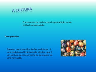 A culturaO artesanato da Ucrânia tem longa tradição e é de notável complexidade. Ovos pintadosOferecer  ovos pintados á mão , na Páscoa , é uma tradição na Ucrânia desde séculos , que é um símbolo do renascimento ou da criação  de uma nova vida. 