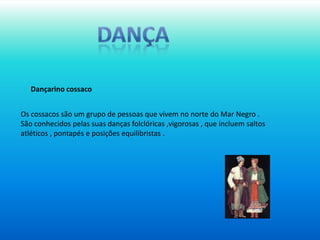 dançaDançarino cossacoOs cossacos são um grupo de pessoas que vivem no norte do Mar Negro .São conhecidos pelas suas danças folclóricas ,vigorosas , que incluem saltos atléticos , pontapés e posições equilibristas .