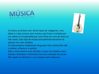 músicaA música ucraniana tem vários tipos de categorias, uma delas é o tipo arcaico uma música cuja frase é cantada por um solista e é respondida por uma frase em coro de duas ou três vozes. Este tipo de música actualmente encontra-se apenas nas vilas isoladas.Os instrumentos tradicionais de grupo mais conhecidos são o violino, a flauta e o tambor. Mas o instrumento mais distinto e único na Ucrânia é sem dúvida a brandura. A brandura foi uma invenção do século XIX usada no folclórico e nas músicas semi-clássicas.
