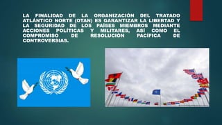 LA FINALIDAD DE LA ORGANIZACIÓN DEL TRATADO
ATLÁNTICO NORTE (OTAN) ES GARANTIZAR LA LIBERTAD Y
LA SEGURIDAD DE LOS PAÍSES MIEMBROS MEDIANTE
ACCIONES POLÍTICAS Y MILITARES, ASÍ COMO EL
COMPROMISO DE RESOLUCIÓN PACÍFICA DE
CONTROVERSIAS.
 