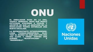ONU
EL EMBAJADOR RUSO EN LA ONU,
VASSILY NEBENZIA, NEGÓ QUE MOSCÚ
ESTUVIERA ATACANDO A CIVILES Y
ADVIRTIÓ DE QUE LA ADOPCIÓN DE LA
RESOLUCIÓN PODRÍA ESTIMULAR UNA
NUEVA ESCALADA.
LA REPRESENTANTE ESTADOUNIDENSE,
LINDA THOMAS-GREENFIELD, DIJO:
"HOY EL MUNDO HA HABLADO CON UNA
VOZ CLARA Y UNIDA" CONTRA UNA
GUERRA "INJUSTIFICADA" E
"INADMISIBLE".
 