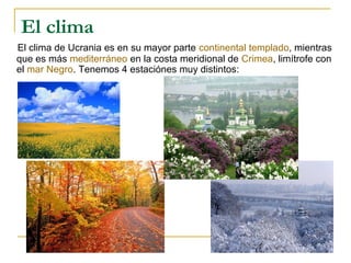 El clima
El clima de Ucrania es en su mayor parte continental templado, mientras
que es más mediterráneo en la costa meridional de Crimea, limítrofe con
el mar Negro. Tenemos 4 estaciónes muy distintos:
 