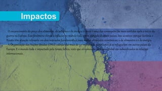 Impactos
• O encarecimento do preço dos alimentos, do petróleo e da energia elétrica é uma das consequências mais sentidas após o início da
guerra na Europa. Esse fenômeno elevou a inflação no mundo todo e tem atingido diversos países. Isso acontece porque Ucrânia e
Rússia têm atuação relevante em dois mercados fundamentais para muitas atividades econômicas: o de alimentos e o de energia.
• A Organização das Nações Unidas (ONU) calcula que mais de 7,7 milhões de ucranianos já se refugiaram em outros países da
Europa. E o mundo todo é impactado pela tensão bélica, visto que os rumos da economia global são subordinados às relações
internacionais.