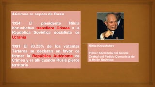 4.Crimea se separa de Rusia
1954 El presidente Nikita
Khrushchev transfiere Crimea a la
República Soviética socialista de
Ucrania
1991 El 93.25% de los votantes
Tártaros se declaran en favor de
formar la República Autónoma de
Crimea y es allí cuando Rusia pierde
territorio
Nikita Khrushchev
Primer Secretario del Comité
Central del Partido Comunista de
la Unión Soviética
 