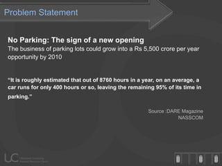 Problem Statement


No Parking: The sign of a new opening
The business of parking lots could grow into a Rs 5,500 crore per year
opportunity by 2010


“It is roughly estimated that out of 8760 hours in a year, on an average, a
car runs for only 400 hours or so, leaving the remaining 95% of its time in
parking.”

                                                      Source :DARE Magazine
                                                                 NASSCOM
 