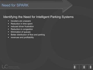 Need for SPARK


Identifying the Need for Intelligent Parking Systems
      travelers are unaware
      Reduction in time spent
      reduced driver frustration
      Reduction in congestion
      Elimination of queues
      Better distribution of flow and parking
      revenues and profitability
 