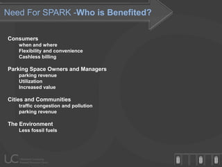 Need For SPARK -Who is Benefited?

Consumers
   when and where
   Flexibility and convenience
   Cashless billing

Parking Space Owners and Managers
   parking revenue
   Utilization
   Increased value

Cities and Communities
   traffic congestion and pollution
   parking revenue

The Environment
   Less fossil fuels
 