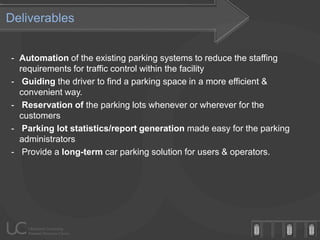 Deliverables


- Automation of the existing parking systems to reduce the staffing
  requirements for traffic control within the facility
- Guiding the driver to find a parking space in a more efficient &
  convenient way.
- Reservation of the parking lots whenever or wherever for the
  customers
- Parking lot statistics/report generation made easy for the parking
  administrators
- Provide a long-term car parking solution for users & operators.
 