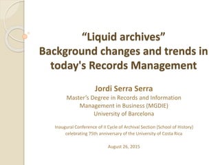 Inaugural Conference - University of Costa Rica - Jordi Serra Serra - August 26, 2015
“Liquid archives”
Background changes and trends in
today's Records Management
Jordi Serra Serra
Master’s Degree in Records and Information
Management in Business (MGDIE)
University of Barcelona
Inaugural Conference of II Cycle of Archival Section (School of History)
celebrating 75th anniversary of the University of Costa Rica
August 26, 2015
 