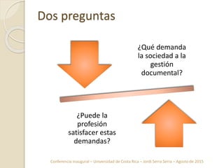 Conferencia inaugural – Universidad de Costa Rica – Jordi Serra Serra – Agosto de 2015
Dos preguntas
¿Qué demanda
la sociedad a la
gestión
documental?
¿Puede la
profesión
satisfacer estas
demandas?
 