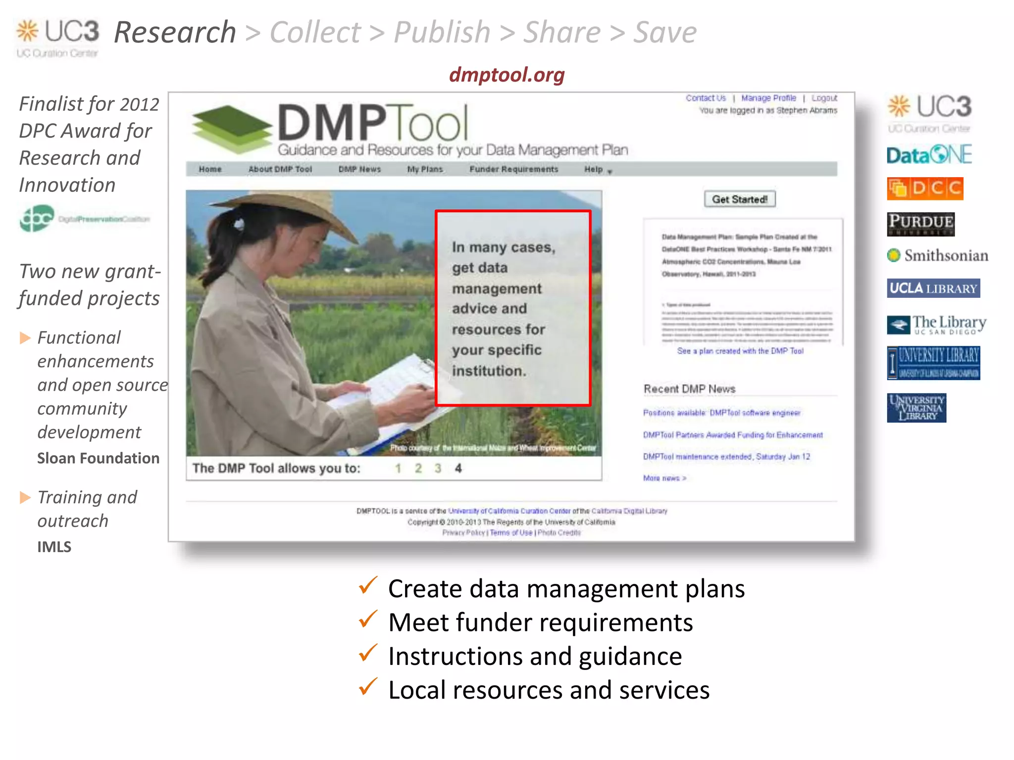 Research > Collect > Publish > Share > Save
                                      dmptool.org
Finalist for 2012
DPC Award for
Research and
Innovation


Two new grant-
funded projects
   Functional
    enhancements
    and open source
    community
    development
    Sloan Foundation

   Training and
    outreach
    IMLS

                                 Create data management plans
                                 Meet funder requirements
                                 Instructions and guidance
                                 Local resources and services
 