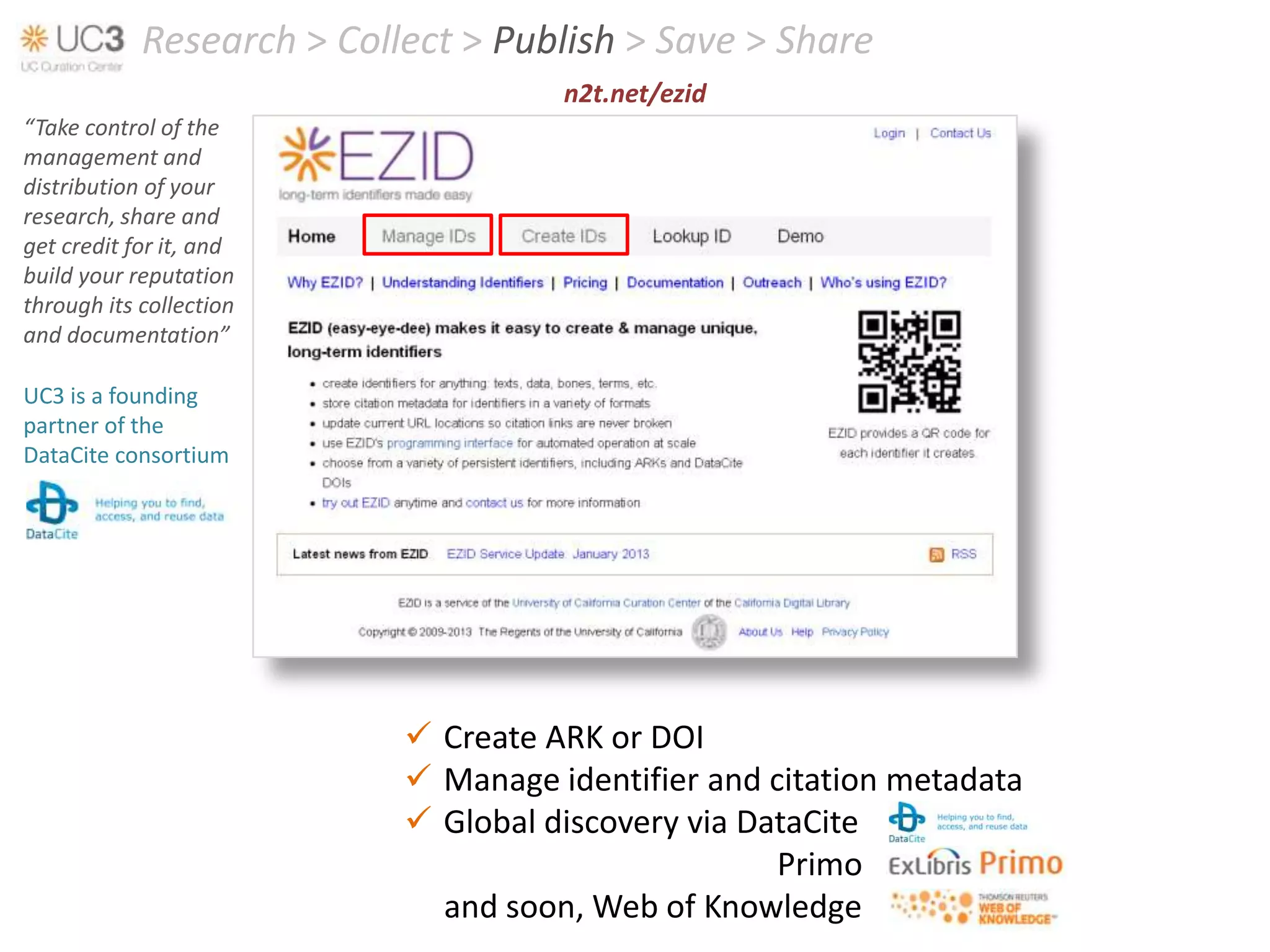 Research > Collect > Publish > Save > Share
                                     n2t.net/ezid
“Take control of the
management and
distribution of your
research, share and
get credit for it, and
build your reputation
through its collection
and documentation”

UC3 is a founding
partner of the
DataCite consortium




                            Create ARK or DOI
                            Manage identifier and citation metadata
                            Global discovery via DataCite
                                                    Primo
                             and soon, Web of Knowledge
 