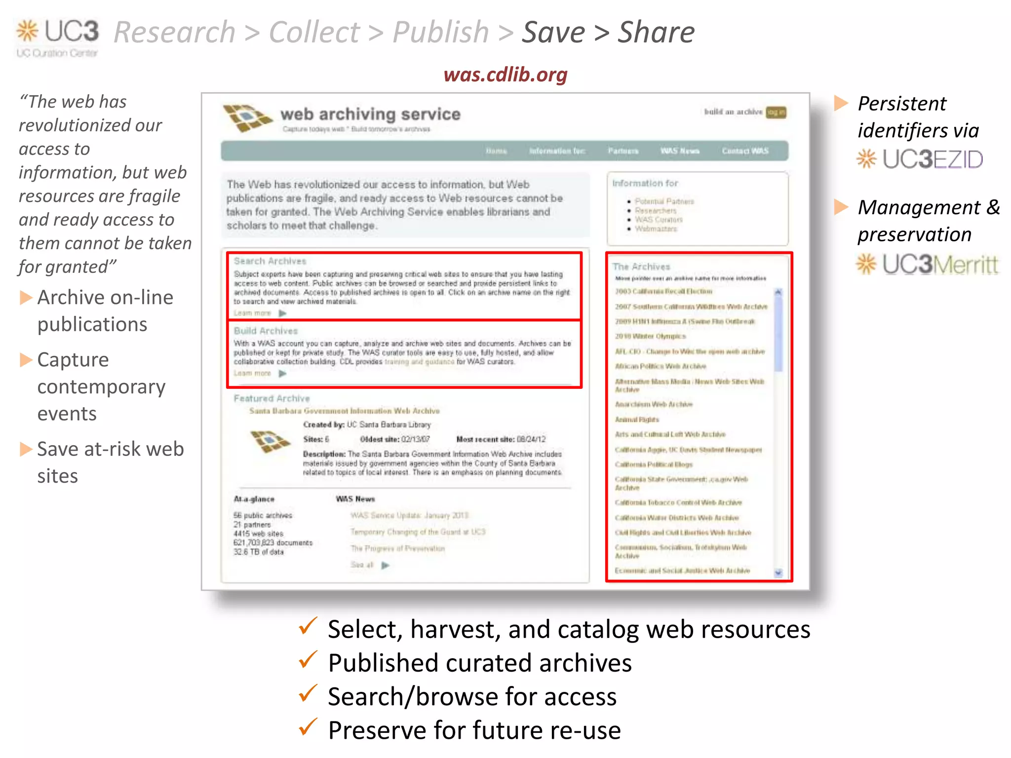 Research > Collect > Publish > Save > Share
                                       was.cdlib.org
“The web has                                                               Persistent
revolutionized our                                                          identifiers via
access to
information, but web
resources are fragile
                                                                           Management &
and ready access to
them cannot be taken                                                        preservation
for granted”
 Archive on-line
  publications
 Capture
  contemporary
  events
 Save at-risk web
  sites




                            Select, harvest, and catalog web resources
                            Published curated archives
                            Search/browse for access
                            Preserve for future re-use
 