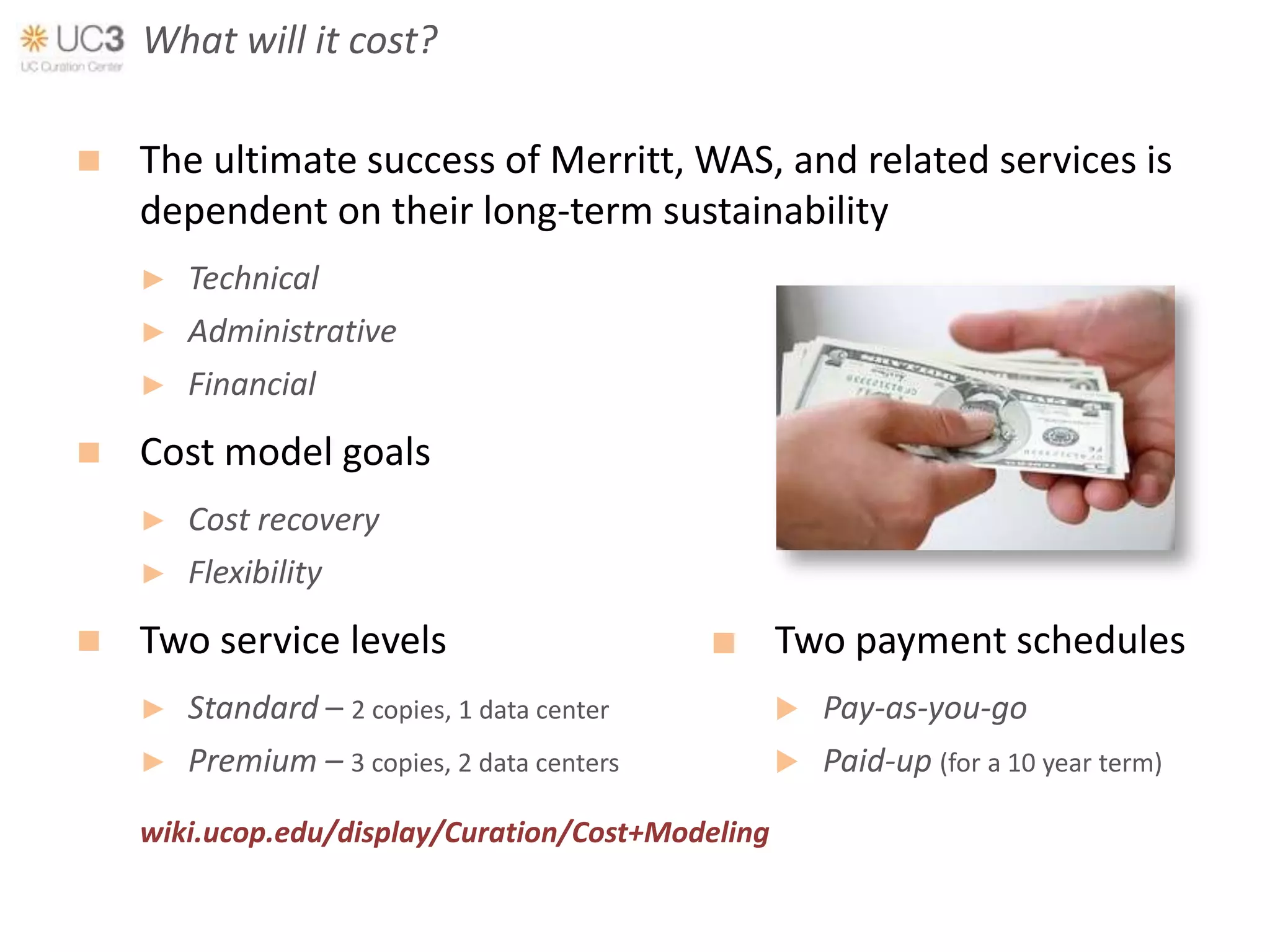What will it cost?

   The ultimate success of Merritt, WAS, and related services is
    dependent on their long-term sustainability
    ►   Technical
    ►   Administrative
    ►   Financial
   Cost model goals
    ►   Cost recovery
    ►   Flexibility
   Two service levels                            Two payment schedules
    ►   Standard – 2 copies, 1 data center            Pay-as-you-go
    ►   Premium – 3 copies, 2 data centers            Paid-up (for a 10 year term)
    wiki.ucop.edu/display/Curation/Cost+Modeling
 