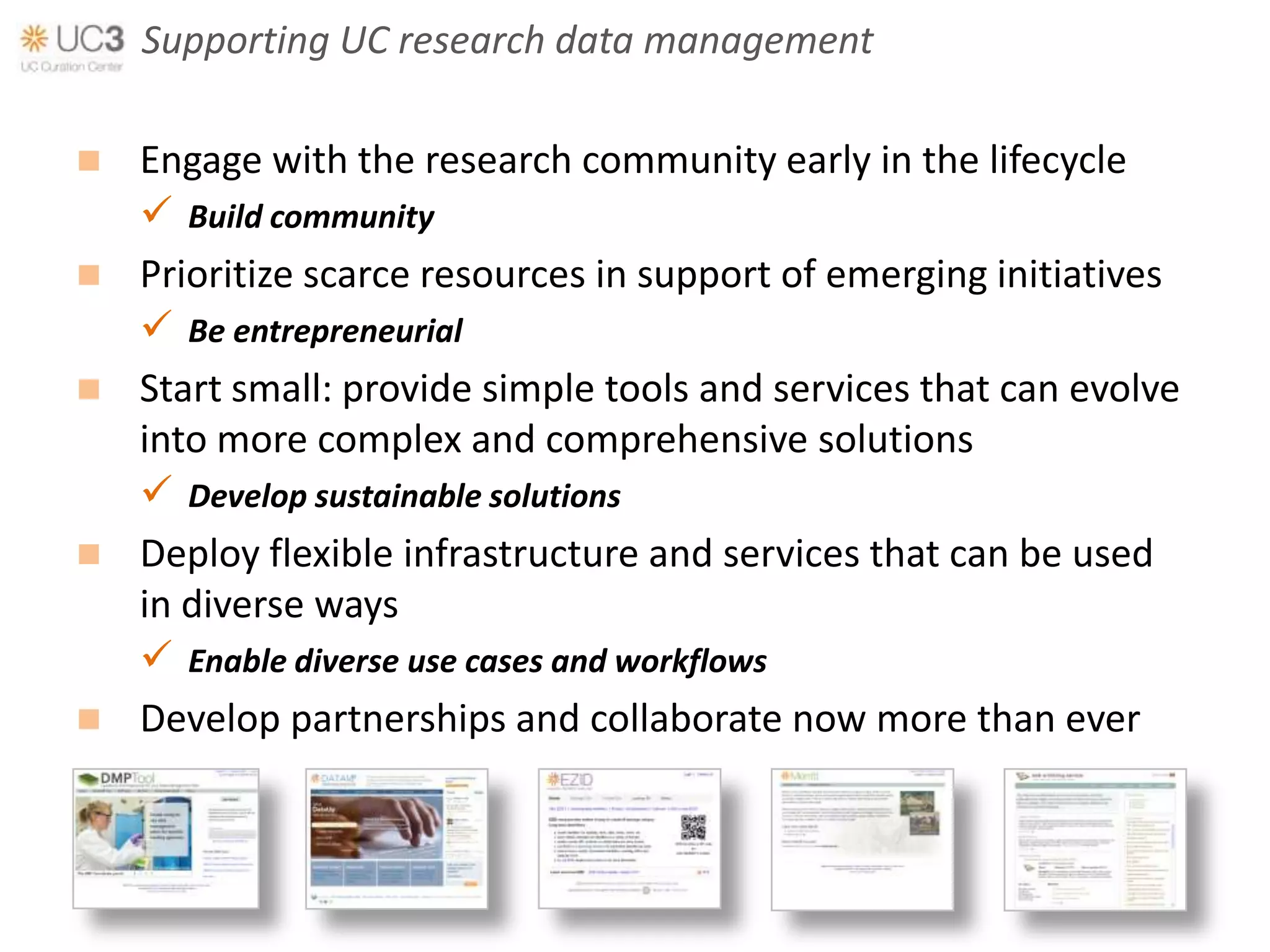 Supporting UC research data management

 Engage with the research community early in the lifecycle
   Build community
 Prioritize scarce resources in support of emerging initiatives
   Be entrepreneurial
 Start small: provide simple tools and services that can evolve
  into more complex and comprehensive solutions
   Develop sustainable solutions
 Deploy flexible infrastructure and services that can be used
  in diverse ways
   Enable diverse use cases and workflows
 Develop partnerships and collaborate now more than ever
 