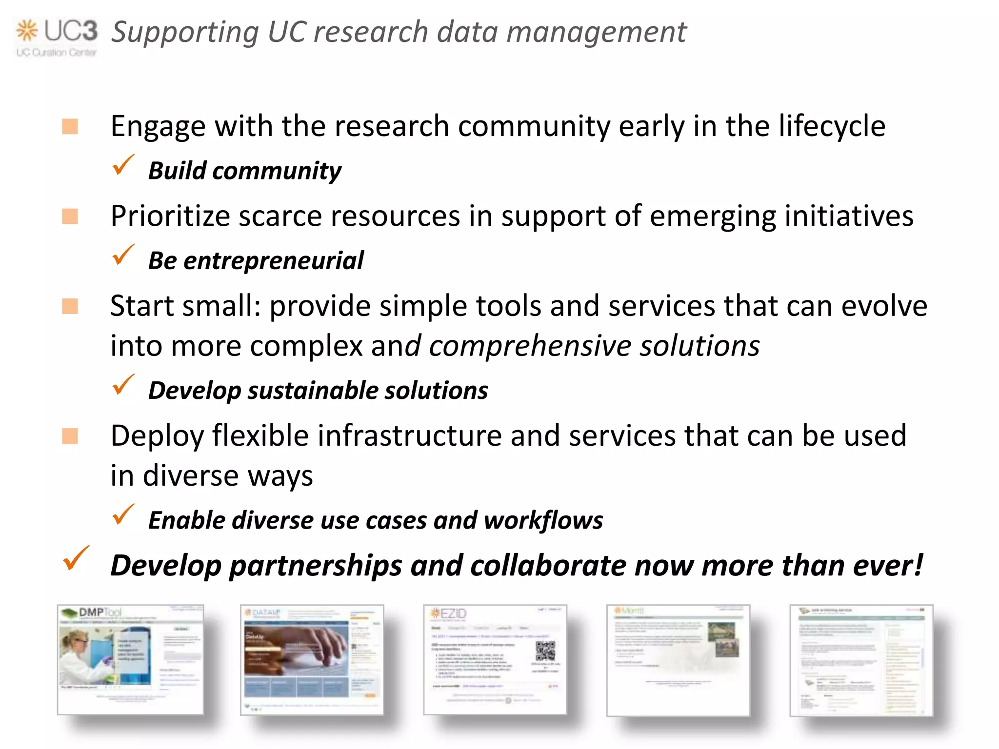 Supporting UC research data management

 Engage with the research community early in the lifecycle
   Build community
 Prioritize scarce resources in support of emerging initiatives
   Be entrepreneurial
 Start small: provide simple tools and services that can evolve
  into more complex and comprehensive solutions
   Develop sustainable solutions
 Deploy flexible infrastructure and services that can be used
  in diverse ways
   Enable diverse use cases and workflows
 Develop partnerships and collaborate now more than ever!
 