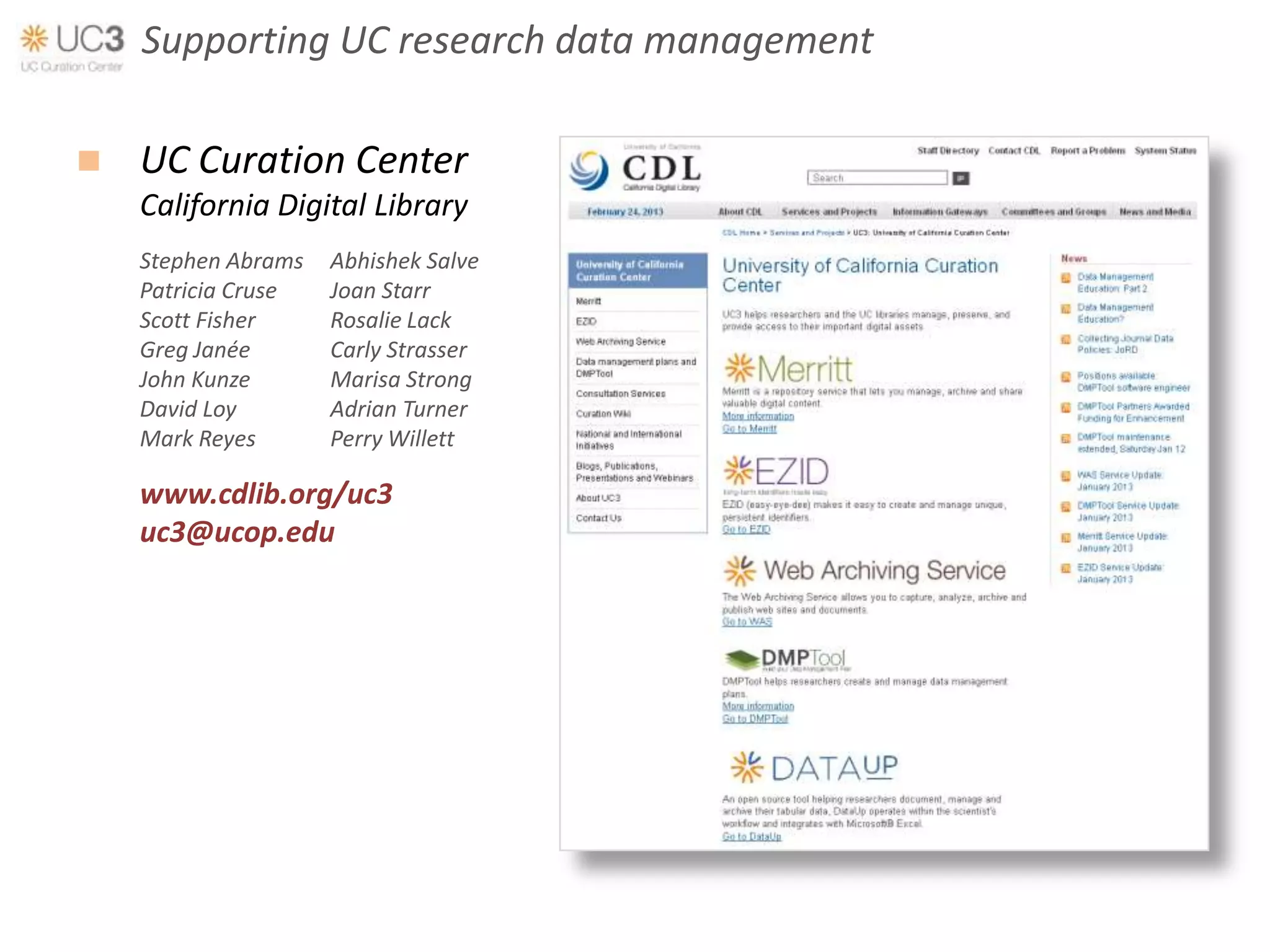 Supporting UC research data management

   UC Curation Center
    California Digital Library
    Stephen Abrams   Abhishek Salve
    Patricia Cruse   Joan Starr
    Scott Fisher     Rosalie Lack
    Greg Janée       Carly Strasser
    John Kunze       Marisa Strong
    David Loy        Adrian Turner
    Mark Reyes       Perry Willett

    www.cdlib.org/uc3
    uc3@ucop.edu
 