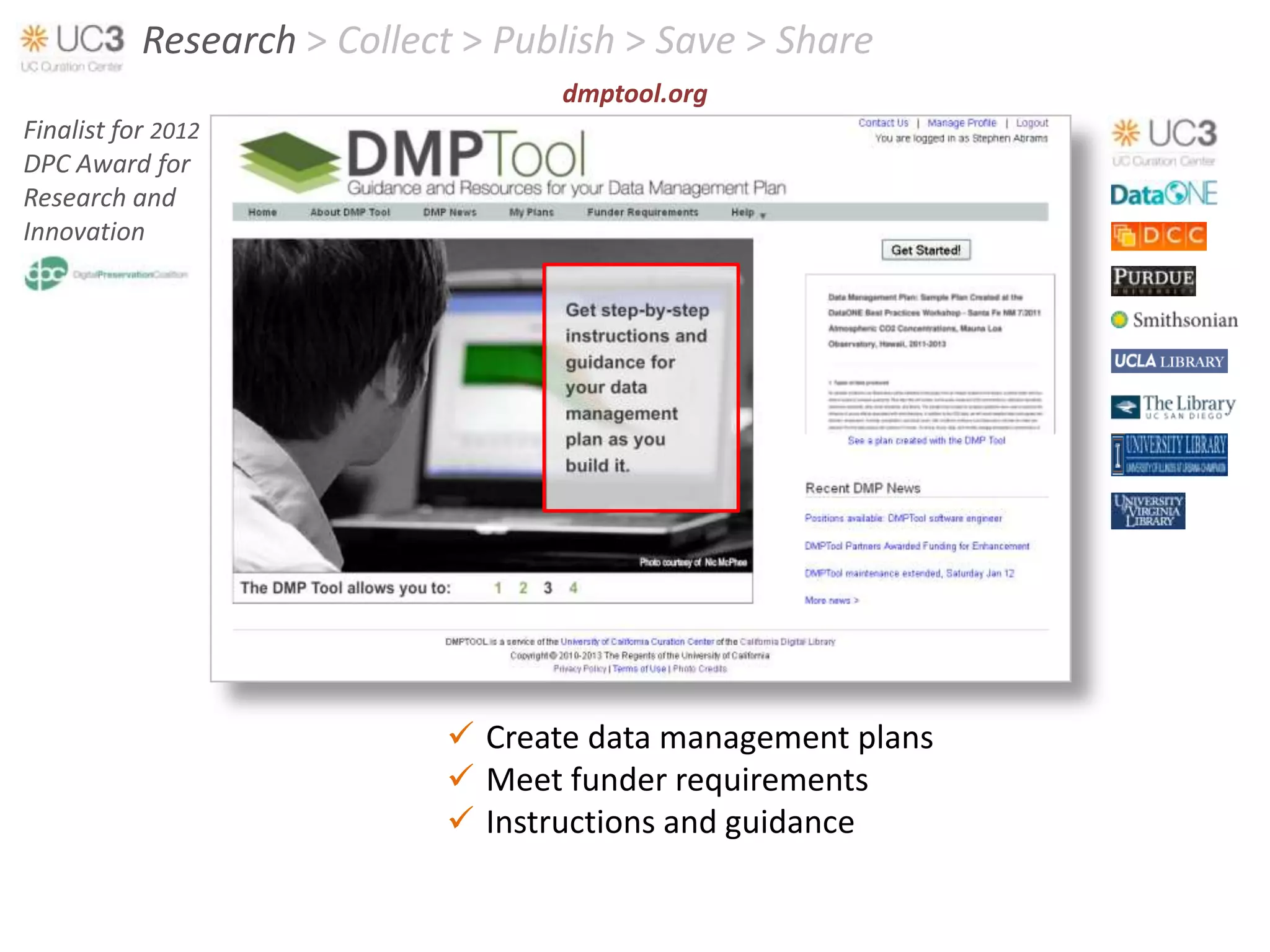 Research > Collect > Publish > Save > Share
                                   dmptool.org
Finalist for 2012
DPC Award for
Research and
Innovation




                             Create data management plans
                             Meet funder requirements
                             Instructions and guidance
 