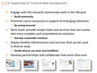 Supporting UC research data management

 Engage with the research community early in the lifecycle
   Build community
 Prioritize scarce resources in support of emerging initiatives
   Be entrepreneurial
 Start small: provide simple tools and services that can evolve
  into more complex and comprehensive solutions
   Develop sustainable solutions
 Deploy flexible infrastructure and services that can be used
  in diverse ways
   Enable diverse use cases and workflows
 Develop partnerships and collaborate now more than ever
 