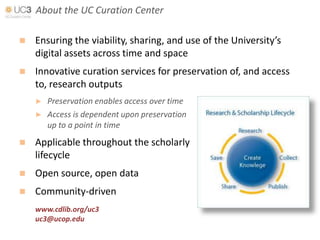 About the UC Curation Center

   Ensuring the viability, sharing, and use of the University’s
    digital assets across time and space
   Innovative curation services for preservation of, and access
    to, research outputs
    ►   Preservation enables access over time
    ►   Access is dependent upon preservation
        up to a point in time
   Applicable throughout the scholarly
    lifecycle
   Open source, open data
   Community-driven
    www.cdlib.org/uc3
    uc3@ucop.edu
 