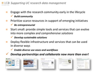 Supporting UC research data management

 Engage with the research community early in the lifecycle
   Build community
 Prioritize scarce resources in support of emerging initiatives
   Be entrepreneurial
 Start small: provide simple tools and services that can evolve
  into more complex and comprehensive solutions
   Develop sustainable solutions
 Deploy flexible infrastructure and services that can be used
  in diverse ways
   Enable diverse use cases and workflows
 Develop partnerships and collaborate now more than ever!
 