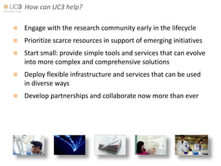 How can UC3 help?

   Engage with the research community early in the lifecycle
   Prioritize scarce resources in support of emerging initiatives
   Start small: provide simple tools and services that can evolve
    into more complex and comprehensive solutions
   Deploy flexible infrastructure and services that can be used
    in diverse ways
   Develop partnerships and collaborate now more than ever
 