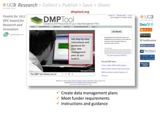 Research > Collect > Publish > Save > Share
                                   dmptool.org
Finalist for 2012
DPC Award for
Research and
Innovation




                             Create data management plans
                             Meet funder requirements
                             Instructions and guidance
 