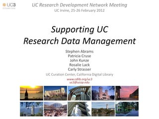 UC Research Development Network Meeting
           UC Irvine, 25-26 February 2012




      Supporting UC
Research Data Management
                   Stephen Abrams
                    Patricia Cruse
                      John Kunze
                     Rosalie Lack
                    Carly Strasser
      UC Curation Center, California Digital Library
                    www.cdlib.org/uc3
                     uc3@ucop.edu
 