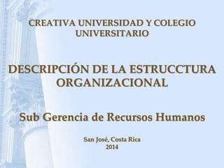 CREATIVA UNIVERSIDAD Y COLEGIO
UNIVERSITARIO
DESCRIPCIÓN DE LA ESTRUCCTURA
ORGANIZACIONAL
Sub Gerencia de Recursos Humanos
San José, Costa Rica
2014
 