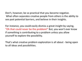 Don't, however, be so practical that you become negative.What often separates creative people from others is the ability to see past potential barriers, and believe in their insights. For instance, you could easily dismiss a great insight by saying, "Oh that could never be the problem!" But, you won't ever know if something is contributing to a problem unless you allow yourself to explore the possibility.That's what creative problem exploration is all about - being open to all ideas and possibilities.