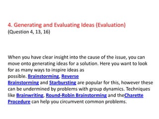 4. Generating and Evaluating Ideas (Evaluation)(Question 4, 13, 16)When you have clear insight into the cause of the issue, you can move onto generating ideas for a solution. Here you want to look for as many ways to inspire ideas as possible. Brainstorming, Reverse Brainstorming and Starbursting are popular for this, however these can be undermined by problems with group dynamics. Techniques like Brainwriting, Round-Robin Brainstorming and theCharette Procedure can help you circumvent common problems.