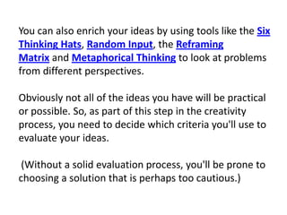 You can also enrich your ideas by using tools like the Six Thinking Hats, Random Input, the Reframing Matrix and Metaphorical Thinking to look at problems from different perspectives.Obviously not all of the ideas you have will be practical or possible. So, as part of this step in the creativity process, you need to decide which criteria you'll use to evaluate your ideas.(Without a solid evaluation process, you'll be prone to choosing a solution that is perhaps too cautious.)