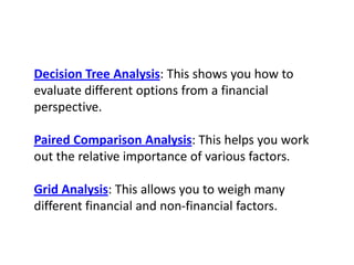 Decision Tree Analysis: This shows you how to evaluate different options from a financial perspective.Paired Comparison Analysis: This helps you work out the relative importance of various factors.Grid Analysis: This allows you to weigh many different financial and non-financial factors.