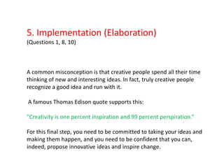 5. Implementation (Elaboration)(Questions 1, 8, 10)A common misconception is that creative people spend all their time thinking of new and interesting ideas. In fact, truly creative people recognize a good idea and run with it.A famous Thomas Edison quote supports this: "Creativity is one percent inspiration and 99 percent perspiration.“For this final step, you need to be committed to taking your ideas and making them happen, and you need to be confident that you can, indeed, propose innovative ideas and inspire change.