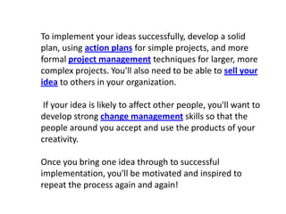 To implement your ideas successfully, develop a solid plan, using action plans for simple projects, and more formal project management techniques for larger, more complex projects. You'll also need to be able to sell your idea to others in your organization.If your idea is likely to affect other people, you'll want to develop strong change management skills so that the people around you accept and use the products of your creativity.Once you bring one idea through to successful implementation, you'll be motivated and inspired to repeat the process again and again!