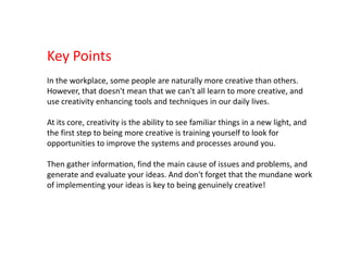 Key PointsIn the workplace, some people are naturally more creative than others. However, that doesn't mean that we can't all learn to more creative, and use creativity enhancing tools and techniques in our daily lives.At its core, creativity is the ability to see familiar things in a new light, and the first step to being more creative is training yourself to look for opportunities to improve the systems and processes around you.Then gather information, find the main cause of issues and problems, and generate and evaluate your ideas. And don't forget that the mundane work of implementing your ideas is key to being genuinely creative!