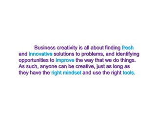 	Business creativity is all about finding fresh and innovative solutions to problems, and identifying opportunities to improve the way that we do things. As such, anyone can be creative, just as long as they have the right mindset and use the right tools.