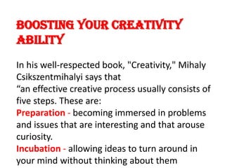 Boosting Your Creativity AbilityIn his well-respected book, "Creativity," MihalyCsikszentmihalyi says that “an effective creative process usually consists of five steps. These are:Preparation - becoming immersed in problems and issues that are interesting and that arouse curiosity.Incubation - allowing ideas to turn around in your mind without thinking about them consciously.